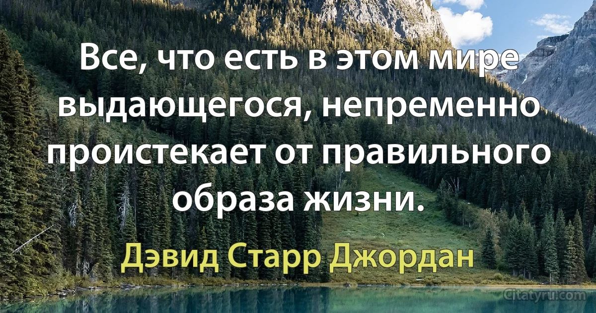 Все, что есть в этом мире выдающегося, непременно проистекает от правильного образа жизни. (Дэвид Старр Джордан)