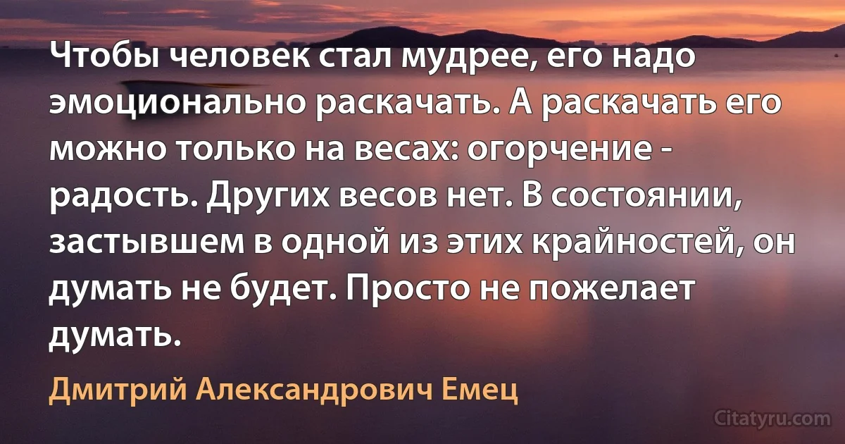 Чтобы человек стал мудрее, его надо эмоционально раскачать. А раскачать его можно только на весах: огорчение - радость. Других весов нет. В состоянии, застывшем в одной из этих крайностей, он думать не будет. Просто не пожелает думать. (Дмитрий Александрович Емец)