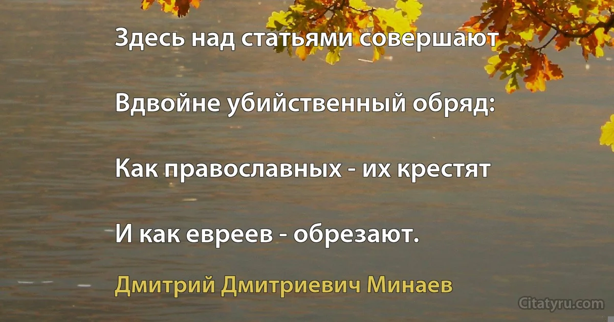 Здесь над статьями совершают

Вдвойне убийственный обряд:

Как православных - их крестят

И как евреев - обрезают. (Дмитрий Дмитриевич Минаев)