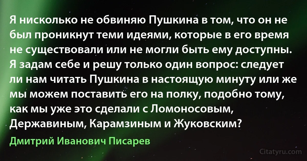 Я нисколько не обвиняю Пушкина в том, что он не был проникнут теми идеями, которые в его время не существовали или не могли быть ему доступны. Я задам себе и решу только один вопрос: следует ли нам читать Пушкина в настоящую минуту или же мы можем поставить его на полку, подобно тому, как мы уже это сделали с Ломоносовым, Державиным, Карамзиным и Жуковским? (Дмитрий Иванович Писарев)