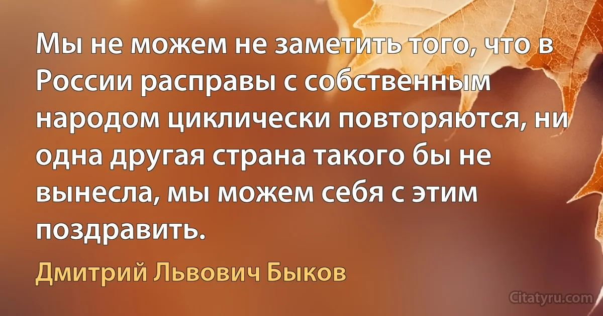 Мы не можем не заметить того, что в России расправы с собственным народом циклически повторяются, ни одна другая страна такого бы не вынесла, мы можем себя с этим поздравить. (Дмитрий Львович Быков)