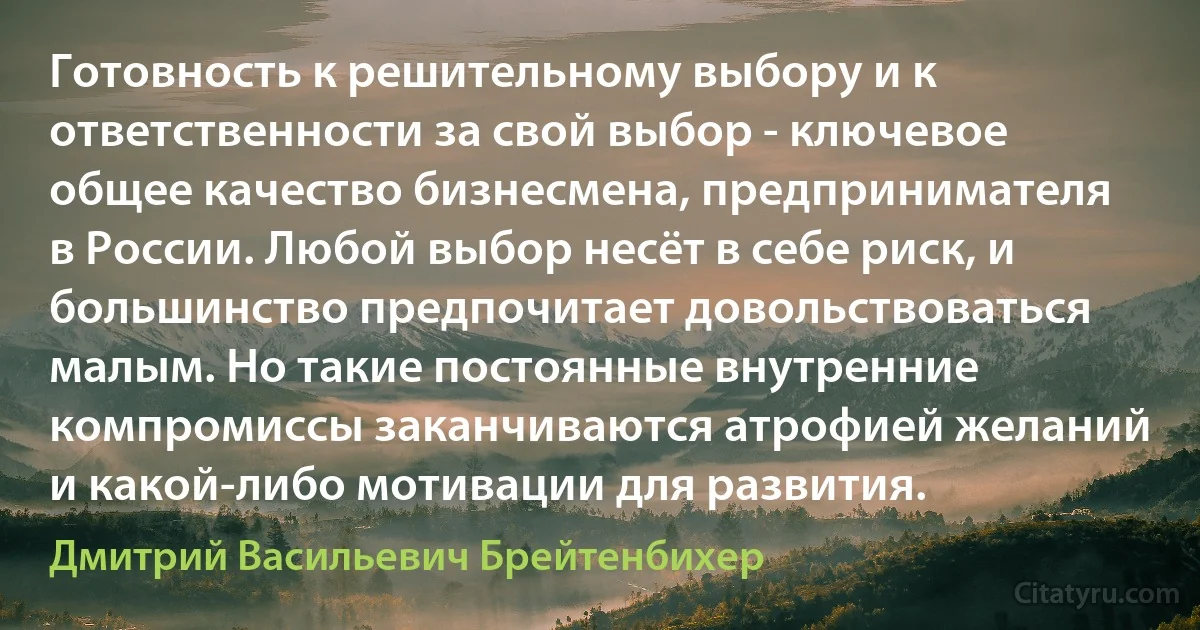 Готовность к решительному выбору и к ответственности за свой выбор - ключевое общее качество бизнесмена, предпринимателя в России. Любой выбор несёт в себе риск, и большинство предпочитает довольствоваться малым. Но такие постоянные внутренние компромиссы заканчиваются атрофией желаний и какой-либо мотивации для развития. (Дмитрий Васильевич Брейтенбихер)