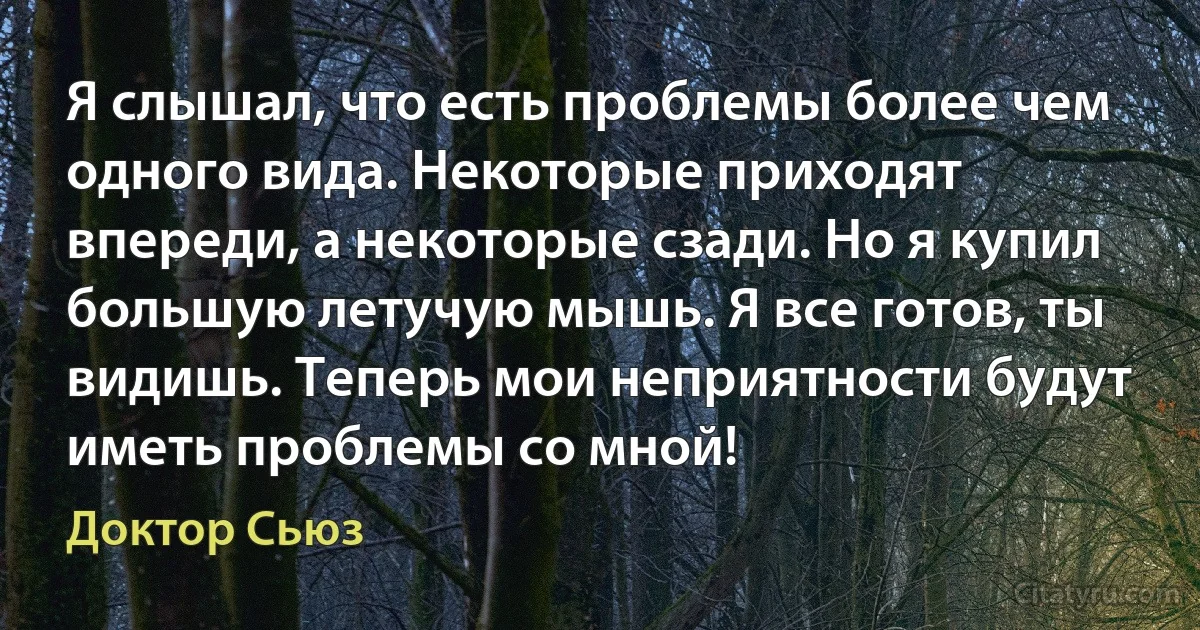 Я слышал, что есть проблемы более чем одного вида. Некоторые приходят впереди, а некоторые сзади. Но я купил большую летучую мышь. Я все готов, ты видишь. Теперь мои неприятности будут иметь проблемы со мной! (Доктор Сьюз)