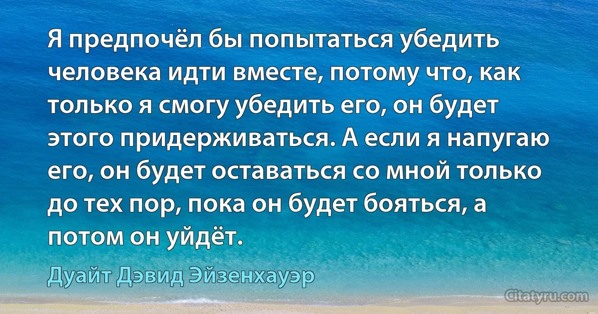 Я предпочёл бы попытаться убедить человека идти вместе, потому что, как только я смогу убедить его, он будет этого придерживаться. А если я напугаю его, он будет оставаться со мной только до тех пор, пока он будет бояться, а потом он уйдёт. (Дуайт Дэвид Эйзенхауэр)