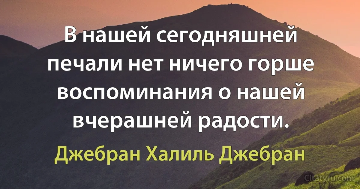 В нашей сегодняшней печали нет ничего горше воспоминания о нашей вчерашней радости. (Джебран Халиль Джебран)