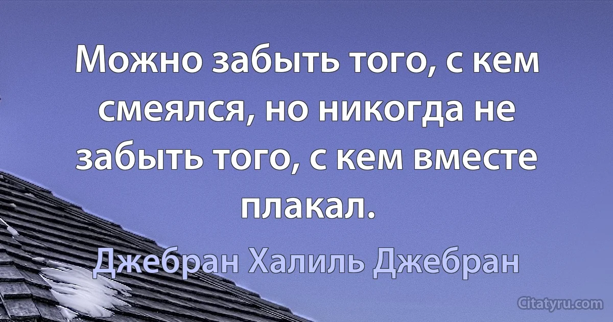 Можно забыть того, с кем смеялся, но никогда не забыть того, с кем вместе плакал. (Джебран Халиль Джебран)