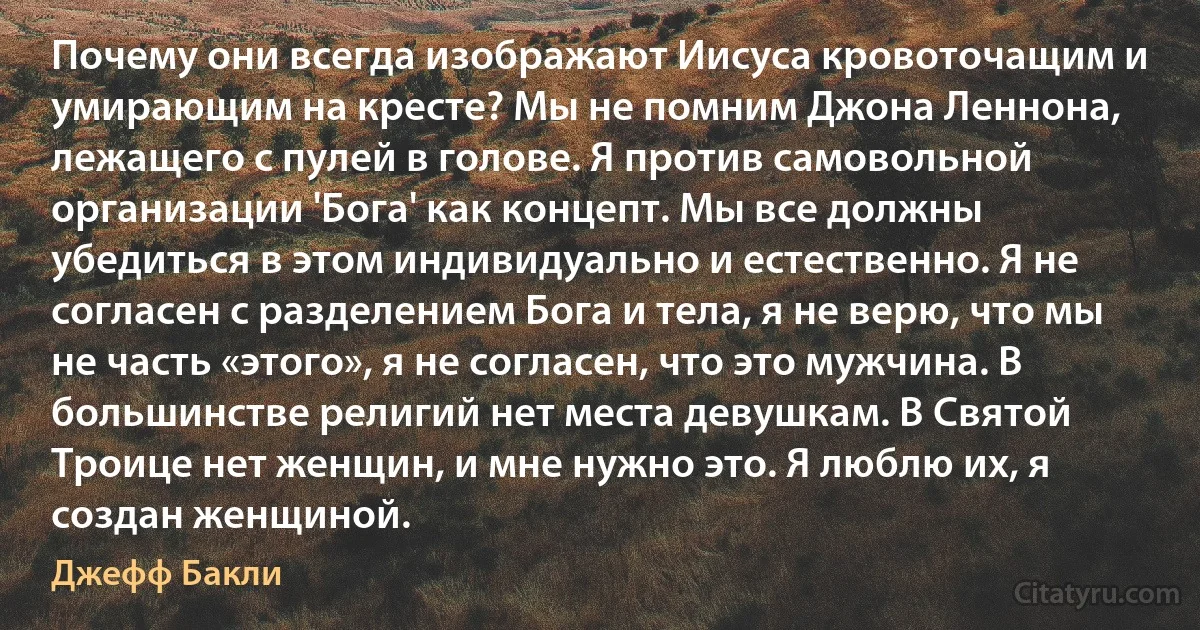 Почему они всегда изображают Иисуса кровоточащим и умирающим на кресте? Мы не помним Джона Леннона, лежащего с пулей в голове. Я против самовольной организации 'Бога' как концепт. Мы все должны убедиться в этом индивидуально и естественно. Я не согласен с разделением Бога и тела, я не верю, что мы не часть «этого», я не согласен, что это мужчина. В большинстве религий нет места девушкам. В Святой Троице нет женщин, и мне нужно это. Я люблю их, я создан женщиной. (Джефф Бакли)