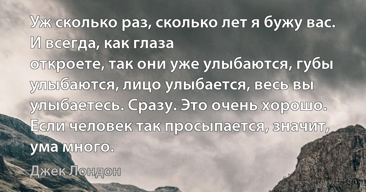 Уж сколько раз, сколько лет я бужу вас. И всегда, как глаза
откроете, так они уже улыбаются, губы улыбаются, лицо улыбается, весь вы улыбаетесь. Сразу. Это очень хорошо. Если человек так просыпается, значит,
ума много. (Джек Лондон)