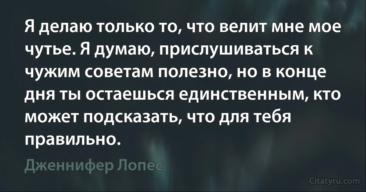 Я делаю только то, что велит мне мое чутье. Я думаю, прислушиваться к чужим советам полезно, но в конце дня ты остаешься единственным, кто может подсказать, что для тебя правильно. (Дженнифер Лопес)