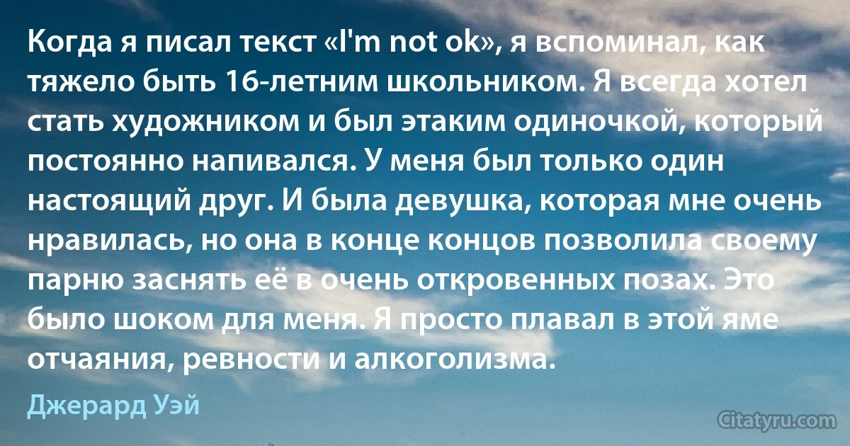 Когда я писал текст «I'm not ok», я вспоминал, как тяжело быть 16-летним школьником. Я всегда хотел стать художником и был этаким одиночкой, который постоянно напивался. У меня был только один настоящий друг. И была девушка, которая мне очень нравилась, но она в конце концов позволила своему парню заснять её в очень откровенных позах. Это было шоком для меня. Я просто плавал в этой яме отчаяния, ревности и алкоголизма. (Джерард Уэй)