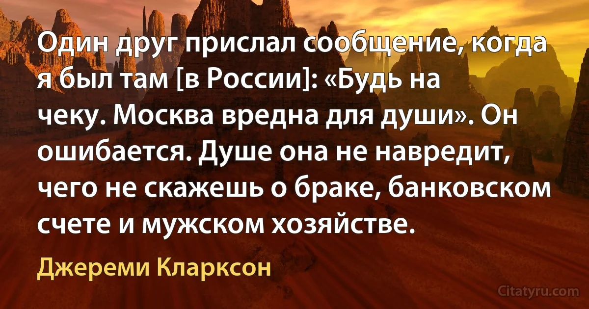 Один друг прислал сообщение, когда я был там [в России]: «Будь на чеку. Москва вредна для души». Он ошибается. Душе она не навредит, чего не скажешь о браке, банковском счете и мужском хозяйстве. (Джереми Кларксон)