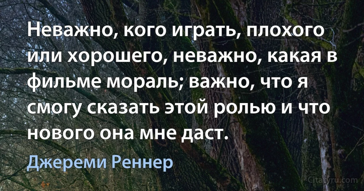 Неважно, кого играть, плохого или хорошего, неважно, какая в фильме мораль; важно, что я смогу сказать этой ролью и что нового она мне даст. (Джереми Реннер)