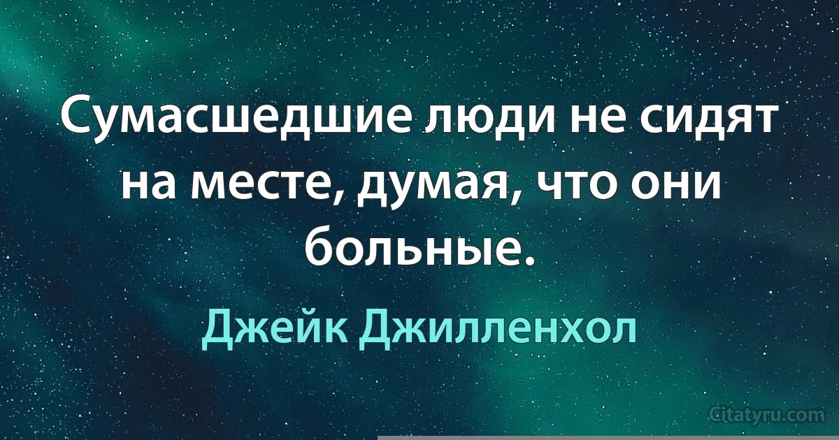 Сумасшедшие люди не сидят на месте, думая, что они больные. (Джейк Джилленхол)