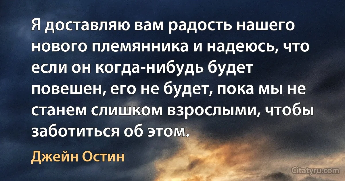 Я доставляю вам радость нашего нового племянника и надеюсь, что если он когда-нибудь будет повешен, его не будет, пока мы не станем слишком взрослыми, чтобы заботиться об этом. (Джейн Остин)