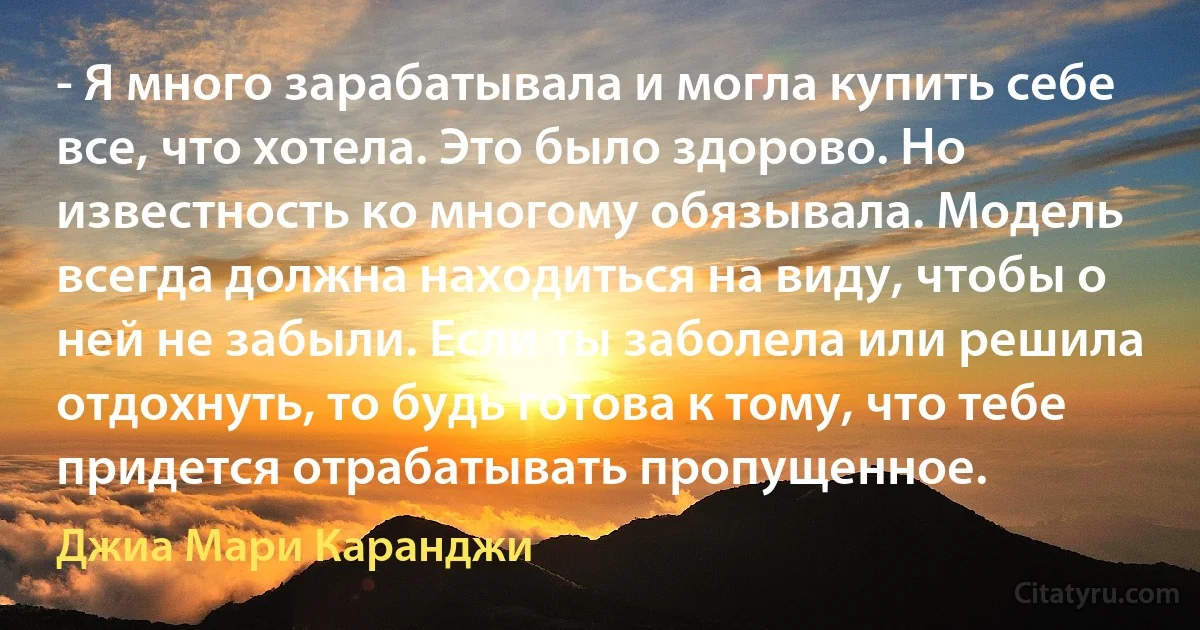 - Я много зарабатывала и могла купить себе все, что хотела. Это было здорово. Но известность ко многому обязывала. Модель всегда должна находиться на виду, чтобы о ней не забыли. Если ты заболела или решила отдохнуть, то будь готова к тому, что тебе придется отрабатывать пропущенное. (Джиа Мари Каранджи)