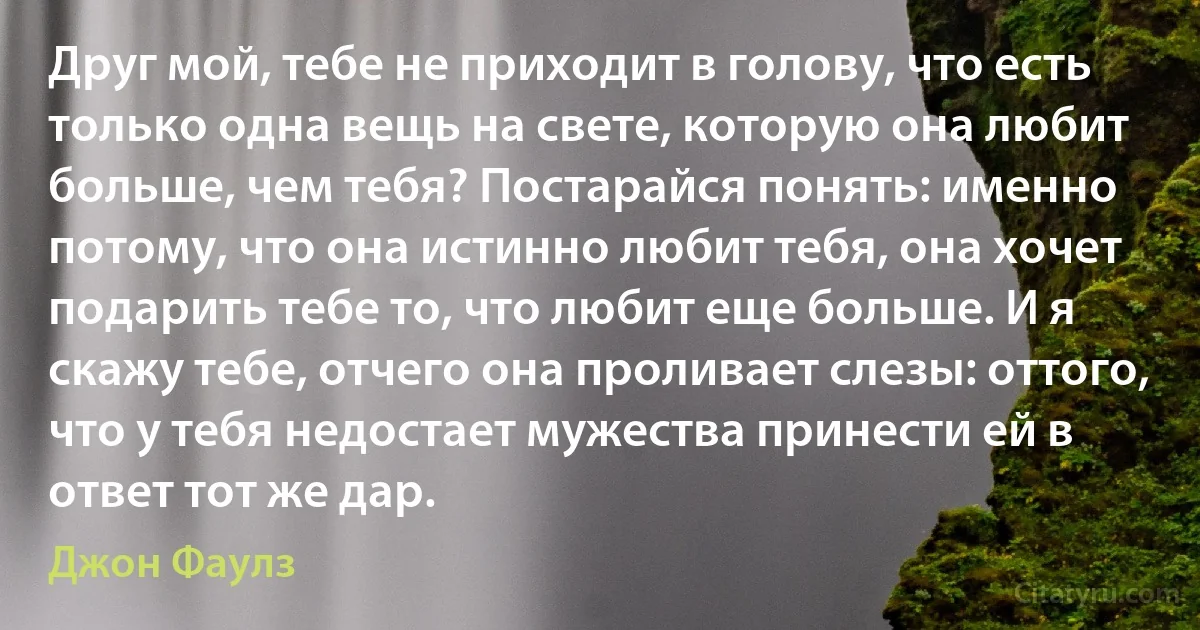 Друг мой, тебе не приходит в голову, что есть только одна вещь на свете, которую она любит больше, чем тебя? Постарайся понять: именно потому, что она истинно любит тебя, она хочет подарить тебе то, что любит еще больше. И я скажу тебе, отчего она проливает слезы: оттого, что у тебя недостает мужества принести ей в ответ тот же дар. (Джон Фаулз)