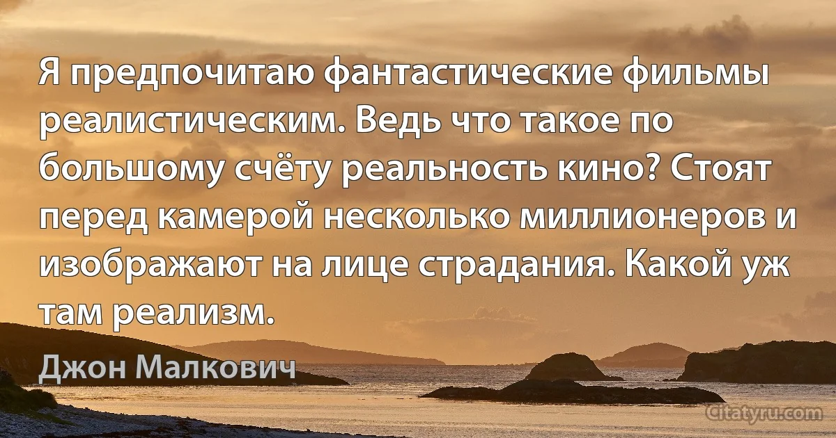 Я предпочитаю фантастические фильмы реалистическим. Ведь что такое по большому счёту реальность кино? Стоят перед камерой несколько миллионеров и изображают на лице страдания. Какой уж там реализм. (Джон Малкович)