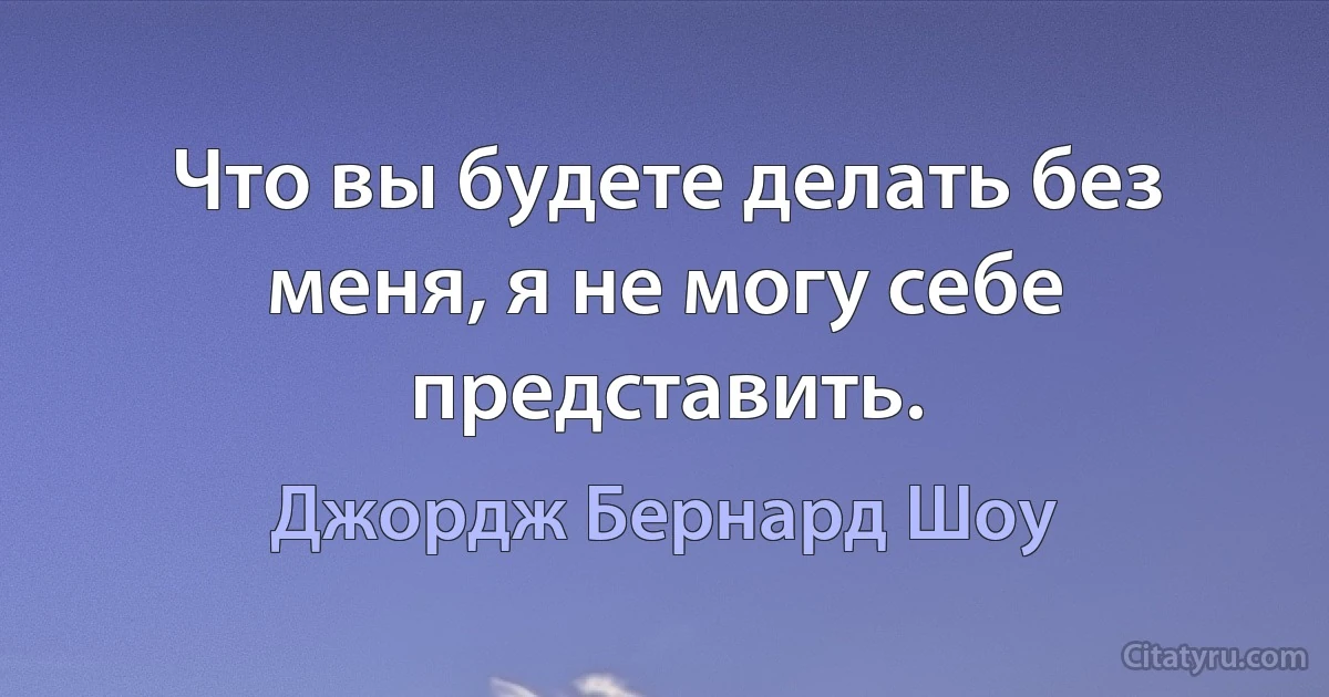 Что вы будете делать без меня, я не могу себе представить. (Джордж Бернард Шоу)