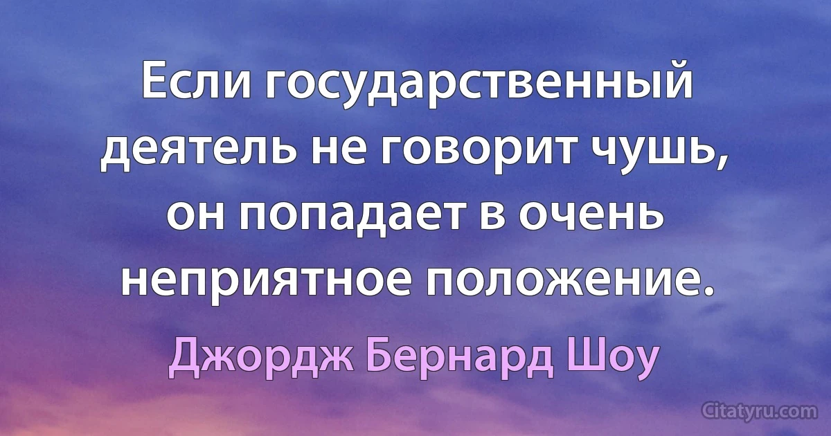 Если государственный деятель не говорит чушь, он попадает в очень неприятное положение. (Джордж Бернард Шоу)