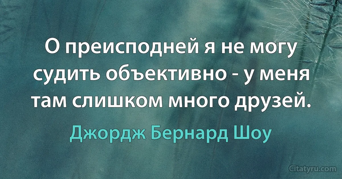 О преисподней я не могу судить объективно - у меня там слишком много друзей. (Джордж Бернард Шоу)