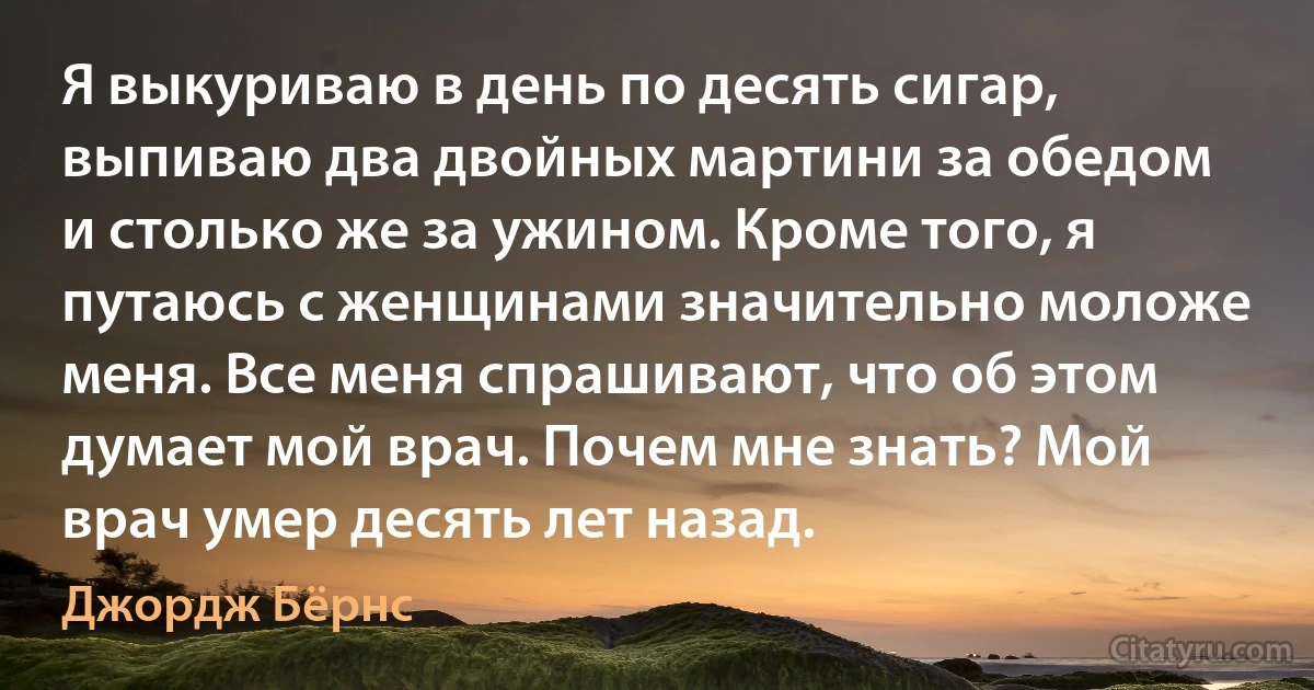 Я выкуриваю в день по десять сигар, выпиваю два двойных мартини за обедом и столько же за ужином. Кроме того, я путаюсь с женщинами значительно моложе меня. Все меня спрашивают, что об этом думает мой врач. Почем мне знать? Мой врач умер десять лет назад. (Джордж Бёрнс)