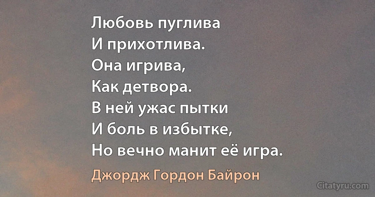 Любовь пуглива
И прихотлива.
Она игрива,
Как детвора.
В ней ужас пытки
И боль в избытке,
Но вечно манит её игра. (Джордж Гордон Байрон)