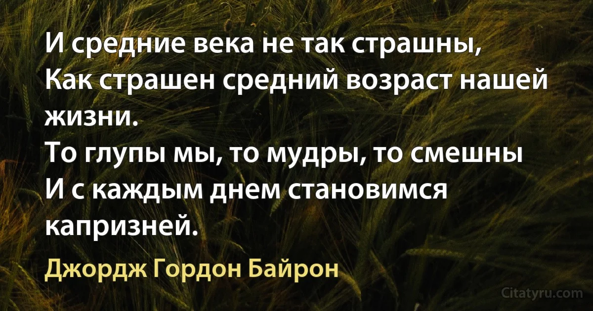 И средние века не так страшны, 
Как страшен средний возраст нашей жизни. 
То глупы мы, то мудры, то смешны
И с каждым днем становимся капризней. (Джордж Гордон Байрон)