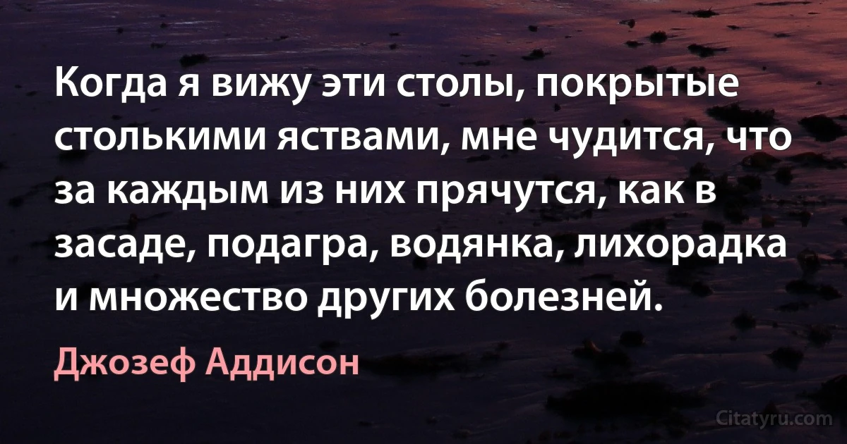 Когда я вижу эти столы, покрытые столькими яствами, мне чудится, что за каждым из них прячутся, как в засаде, подагра, водянка, лихорадка и множество других болезней. (Джозеф Аддисон)