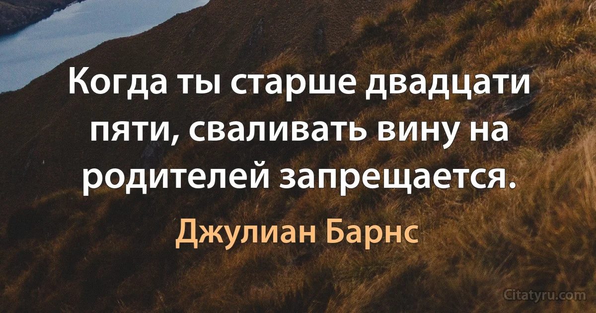 Когда ты старше двадцати пяти, сваливать вину на родителей запрещается. (Джулиан Барнс)