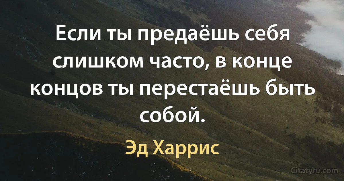 Если ты предаёшь себя слишком часто, в конце концов ты перестаёшь быть собой. (Эд Харрис)