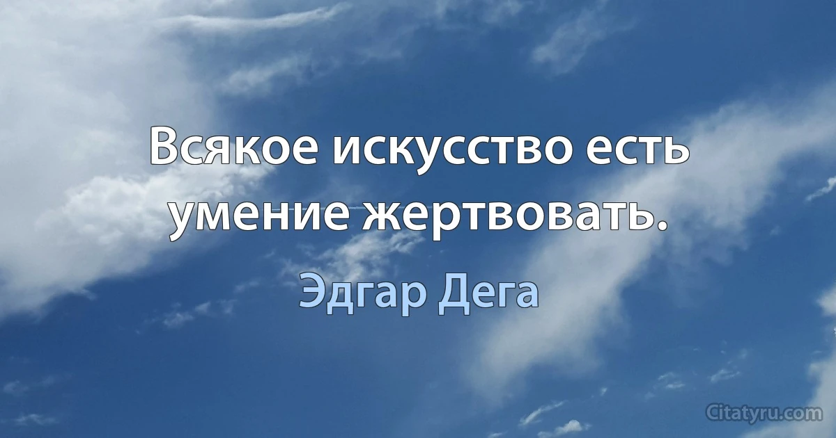 Всякое искусство есть умение жертвовать. (Эдгар Дега)