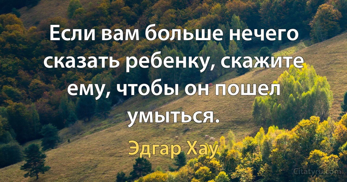 Если вам больше нечего сказать ребенку, скажите ему, чтобы он пошел умыться. (Эдгар Хау)