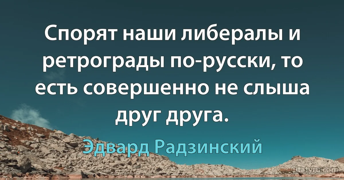 Спорят наши либералы и ретрограды по-русски, то есть совершенно не слыша друг друга. (Эдвард Радзинский)