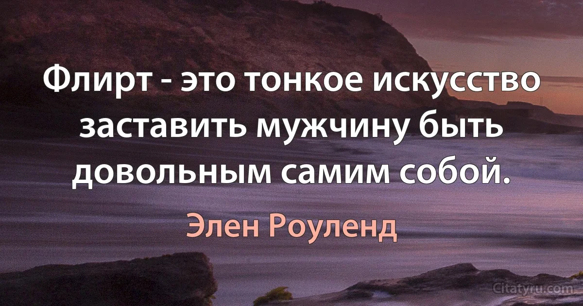 Флирт - это тонкое искусство заставить мужчину быть довольным самим собой. (Элен Роуленд)