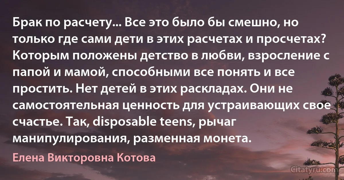 Брак по расчету... Все это было бы смешно, но только где сами дети в этих расчетах и просчетах? Которым положены детство в любви, взросление с папой и мамой, способными все понять и все простить. Нет детей в этих раскладах. Они не самостоятельная ценность для устраивающих свое счастье. Так, disposable teens, рычаг манипулирования, разменная монета. (Елена Викторовна Котова)