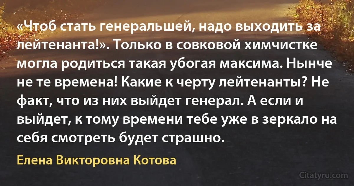 «Чтоб стать генеральшей, надо выходить за лейтенанта!». Только в совковой химчистке могла родиться такая убогая максима. Нынче не те времена! Какие к черту лейтенанты? Не факт, что из них выйдет генерал. А если и выйдет, к тому времени тебе уже в зеркало на себя смотреть будет страшно. (Елена Викторовна Котова)