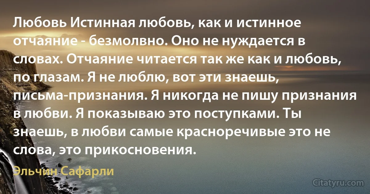 Любовь Истинная любовь, как и истинное отчаяние - безмолвно. Оно не нуждается в словах. Отчаяние читается так же как и любовь, по глазам. Я не люблю, вот эти знаешь, письма-признания. Я никогда не пишу признания в любви. Я показываю это поступками. Ты знаешь, в любви самые красноречивые это не слова, это прикосновения. (Эльчин Сафарли)