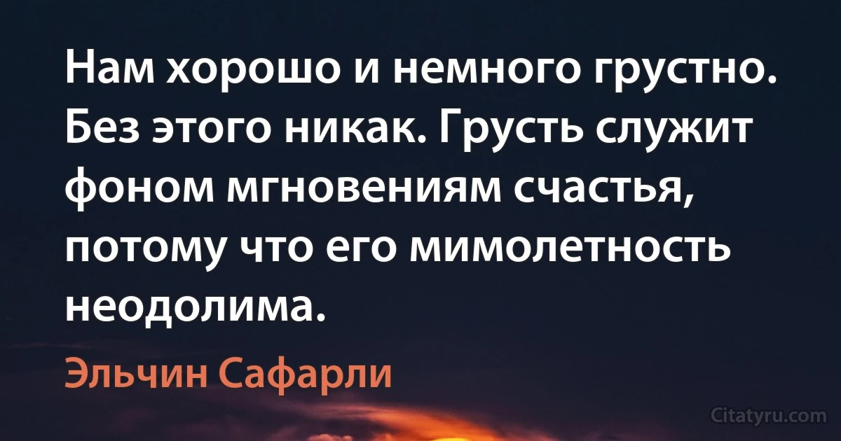 Нам хорошо и немного грустно. Без этого никак. Грусть служит фоном мгновениям счастья, потому что его мимолетность неодолима. (Эльчин Сафарли)