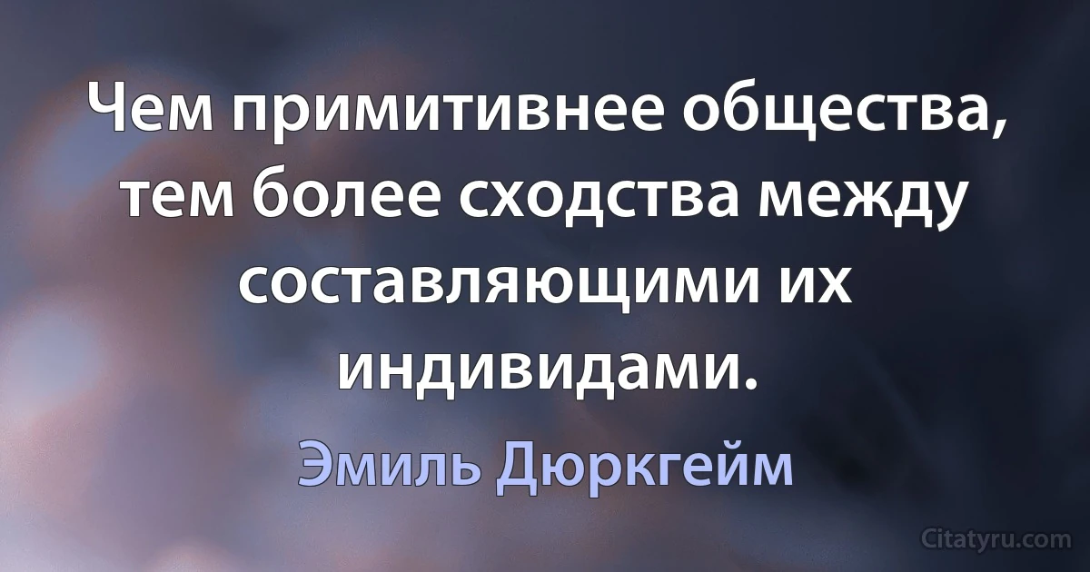 Чем примитивнее общества, тем более сходства между составляющими их индивидами. (Эмиль Дюркгейм)