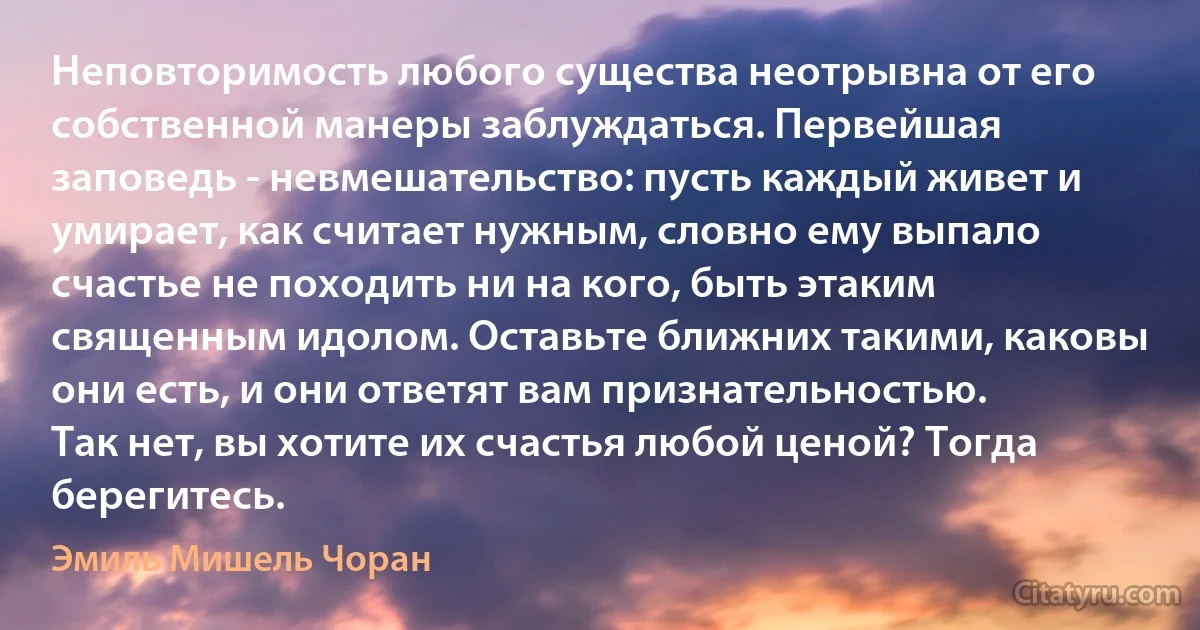 Неповторимость любого существа неотрывна от его собственной манеры заблуждаться. Первейшая заповедь - невмешательство: пусть каждый живет и умирает, как считает нужным, словно ему выпало счастье не походить ни на кого, быть этаким священным идолом. Оставьте ближних такими, каковы они есть, и они ответят вам признательностью.
Так нет, вы хотите их счастья любой ценой? Тогда берегитесь. (Эмиль Мишель Чоран)