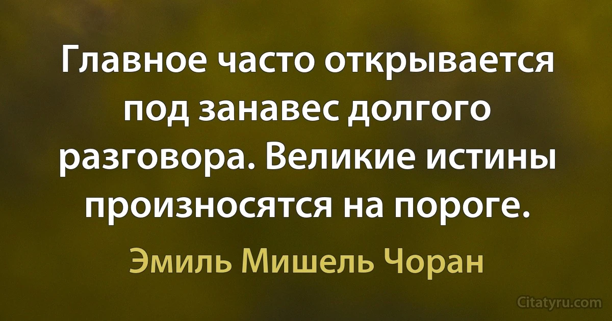 Главное часто открывается под занавес долгого разговора. Великие истины произносятся на пороге. (Эмиль Мишель Чоран)