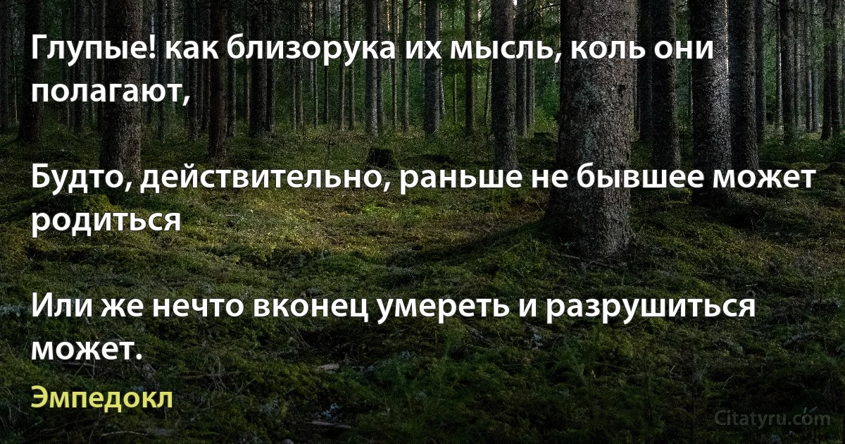 Глупые! как близорука их мысль, коль они полагают,

Будто, действительно, раньше не бывшее может родиться

Или же нечто вконец умереть и разрушиться может. (Эмпедокл)