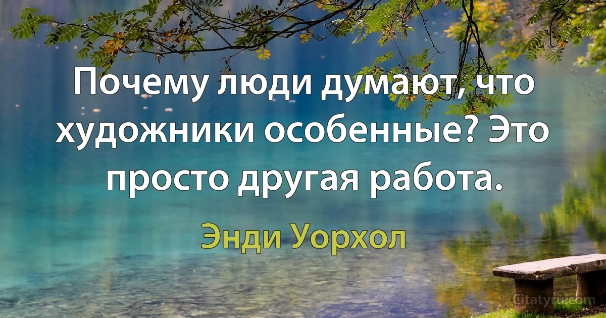 Почему люди думают, что художники особенные? Это просто другая работа. (Энди Уорхол)