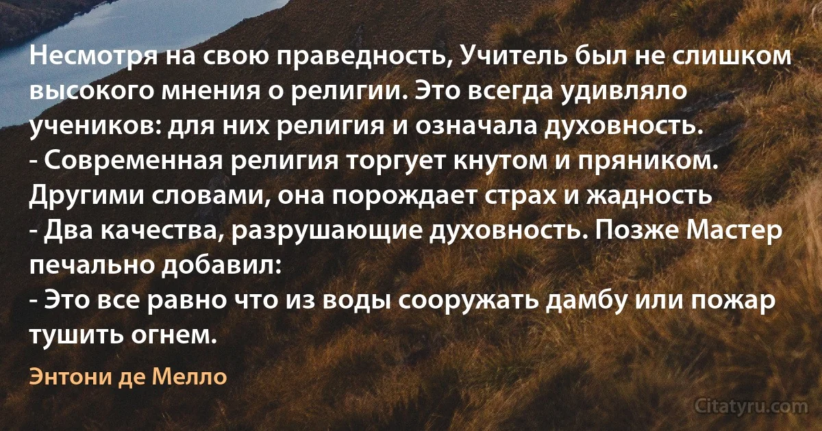 Несмотря на свою праведность, Учитель был не слишком высокого мнения о религии. Это всегда удивляло учеников: для них религия и означала духовность.
- Современная религия торгует кнутом и пряником. Другими словами, она порождает страх и жадность 
- Два качества, разрушающие духовность. Позже Мастер печально добавил: 
- Это все равно что из воды сооружать дамбу или пожар тушить огнем. (Энтони де Мелло)