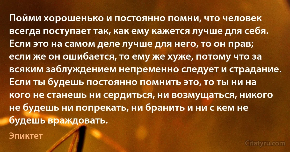 Пойми хорошенько и постоянно помни, что человек всегда поступает так, как ему кажется лучше для себя. Если это на самом деле лучше для него, то он прав; если же он ошибается, то ему же хуже, потому что за всяким заблуждением непременно следует и страдание.
Если ты будешь постоянно помнить это, то ты ни на кого не станешь ни сердиться, ни возмущаться, никого не будешь ни попрекать, ни бранить и ни с кем не будешь враждовать. (Эпиктет)