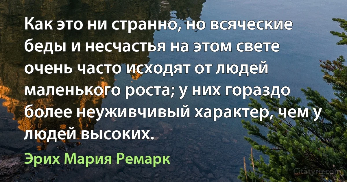 Как это ни странно, но всяческие беды и несчастья на этом свете очень часто исходят от людей маленького роста; у них гораздо более неуживчивый характер, чем у людей высоких. (Эрих Мария Ремарк)