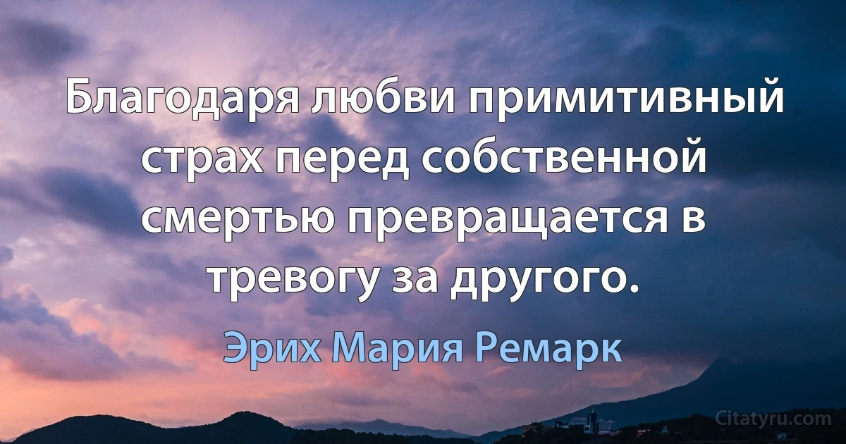 Благодаря любви примитивный страх перед собственной смертью превращается в тревогу за другого. (Эрих Мария Ремарк)