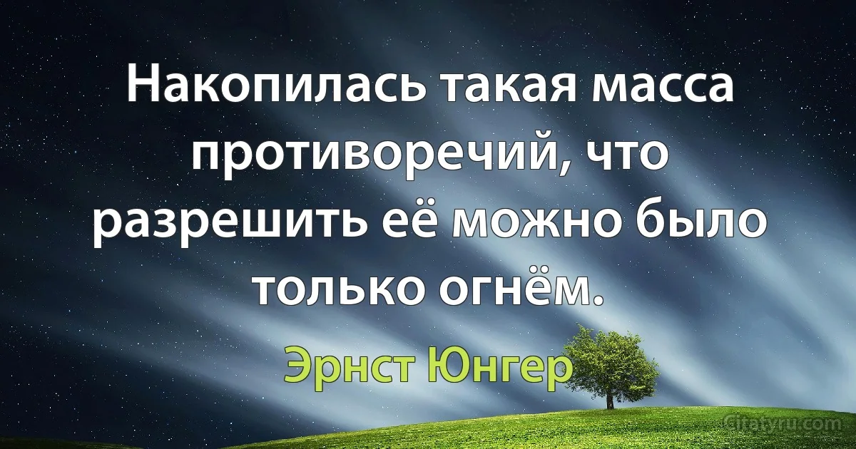 Накопилась такая масса противоречий, что разрешить её можно было только огнём. (Эрнст Юнгер)