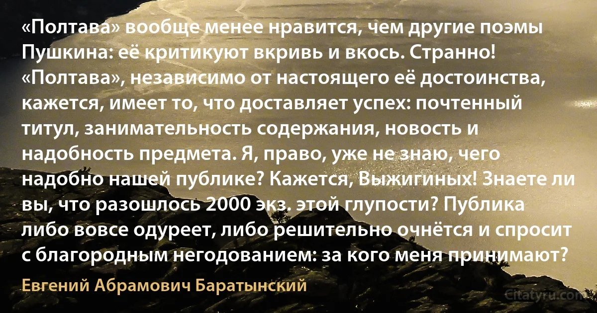 «Полтава» вообще менее нравится, чем другие поэмы Пушкина: её критикуют вкривь и вкось. Странно! «Полтава», независимо от настоящего её достоинства, кажется, имеет то, что доставляет успех: почтенный титул, занимательность содержания, новость и надобность предмета. Я, право, уже не знаю, чего надобно нашей публике? Кажется, Выжигиных! Знаете ли вы, что разошлось 2000 экз. этой глупости? Публика либо вовсе одуреет, либо решительно очнётся и спросит с благородным негодованием: за кого меня принимают? (Евгений Абрамович Баратынский)