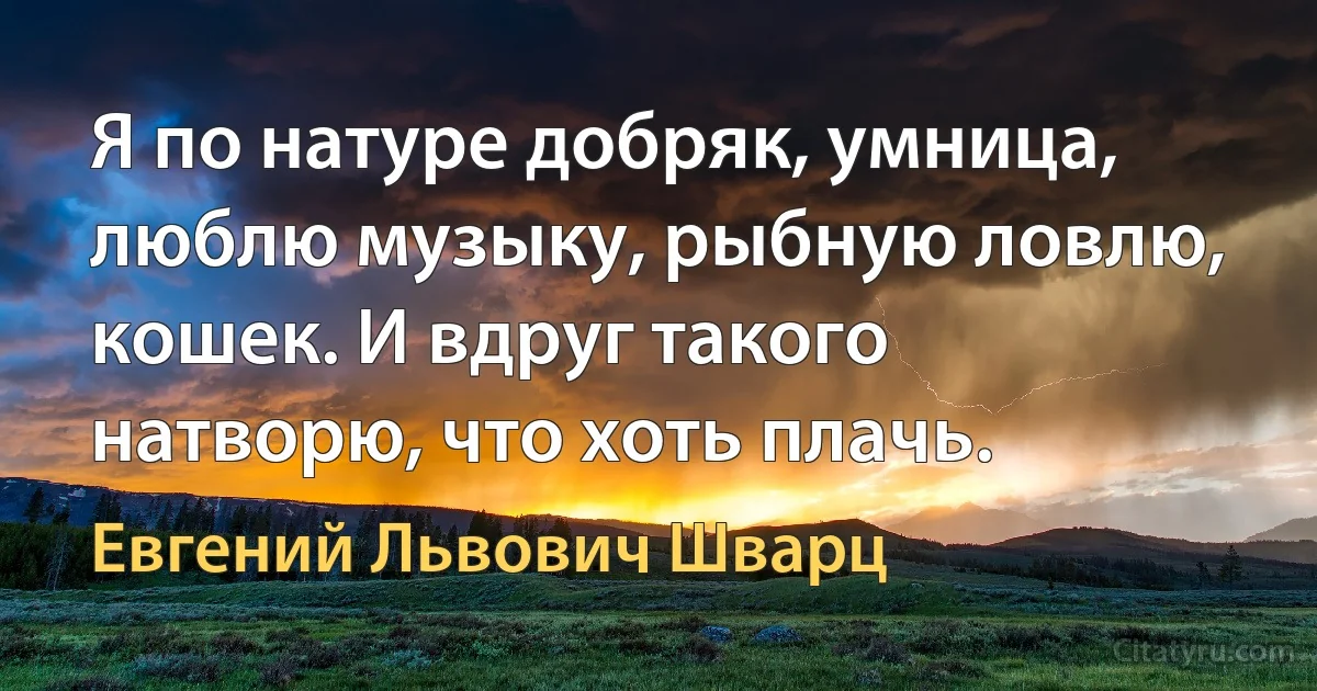 Я по натуре добряк, умница, люблю музыку, рыбную ловлю, кошек. И вдруг такого натворю, что хоть плачь. (Евгений Львович Шварц)